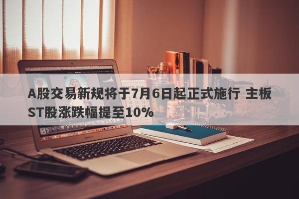 A股交易新规将于7月6日起正式施行 主板ST股涨跌幅提至10% A股交易新规将于7月6日起正式施行 主板ST股涨跌幅提至10%