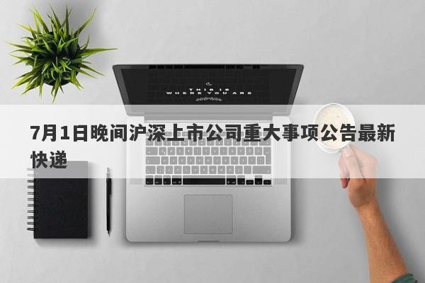 7月1日晚间沪深上市公司重大事项公告最新快递 7月1日晚间沪深上市公司重大事项公告最新快递