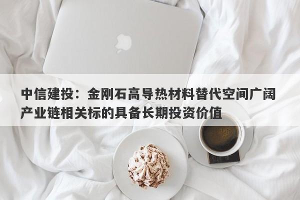 中信建投:金刚石高导热材料替代空间广阔 产业链相关标的具备长期投资价值 中信建投:金刚石高导热材料替代空间广阔 产业链相关标的具备长期投资价值