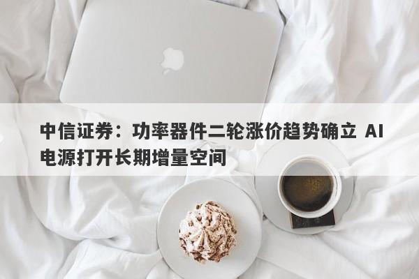 中信证券:功率器件二轮涨价趋势确立 AI电源打开长期增量空间 中信证券:功率器件二轮涨价趋势确立 AI电源打开长期增量空间