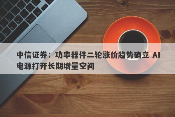 中信证券:功率器件二轮涨价趋势确立 AI电源打开长期增量空间 中信证券:功率器件二轮涨价趋势确立 AI电源打开长期增量空间