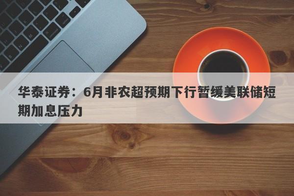 华泰证券:6月非农超预期下行暂缓美联储短期加息压力 华泰证券:6月非农超预期下行暂缓美联储短期加息压力