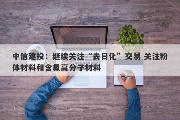 中信建投:继续关注“去日化”交易 关注粉体材料和含氟高分子材料 中信建投:继续关注“去日化”交易 关注粉体材料和含氟高分子材料