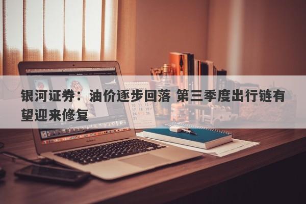 银河证券:油价逐步回落 第三季度出行链有望迎来修复 银河证券:油价逐步回落 第三季度出行链有望迎来修复
