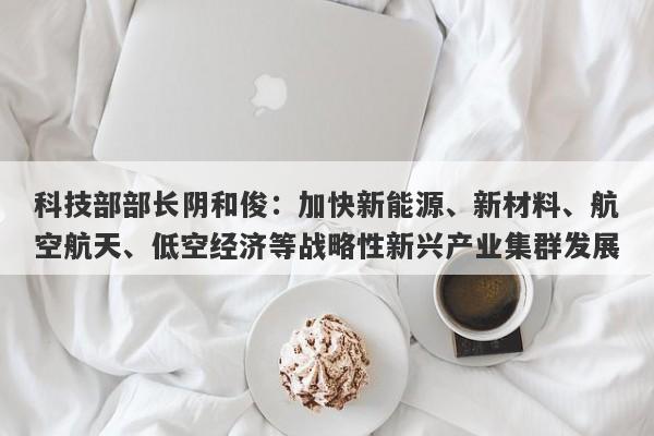 科技部部长阴和俊:加快新能源、新材料、航空航天、低空经济等战略性新兴产业集群发展 科技部部长阴和俊:加快新能源、新材料、航空航天、低空经济等战略性新兴产业集群发展