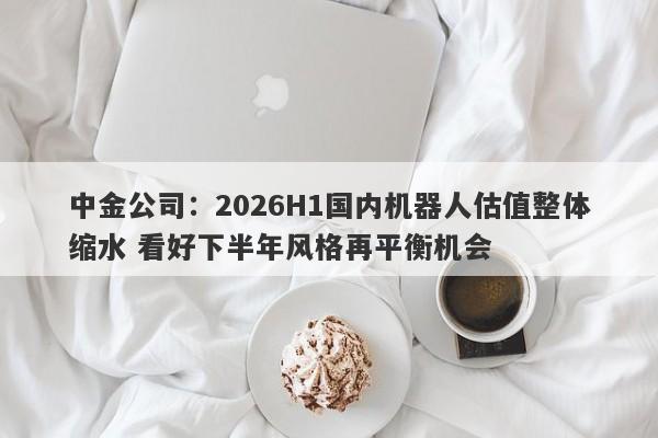 中金公司:2026H1国内机器人估值整体缩水 看好下半年风格再平衡机会 中金公司:2026H1国内机器人估值整体缩水 看好下半年风格再平衡机会