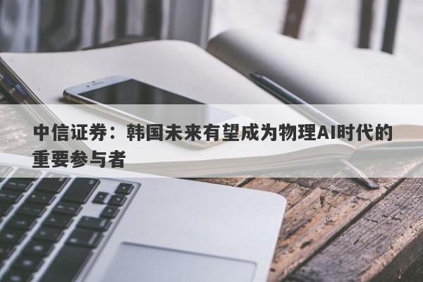 中信证券:韩国未来有望成为物理AI时代的重要参与者 中信证券:韩国未来有望成为物理AI时代的重要参与者