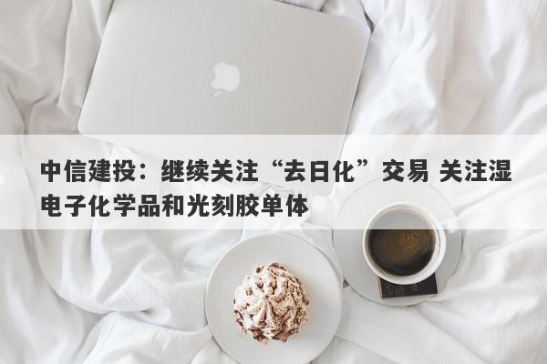 中信建投:继续关注“去日化”交易 关注湿电子化学品和光刻胶单体 中信建投:继续关注“去日化”交易 关注湿电子化学品和光刻胶单体