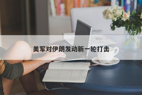 美军对伊朗发动新一轮打击 美军对伊朗发动新一轮打击