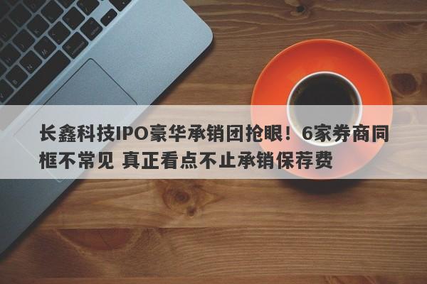 长鑫科技IPO豪华承销团抢眼!6家券商同框不常见 真正看点不止承销保荐费 长鑫科技IPO豪华承销团抢眼!6家券商同框不常见 真正看点不止承销保荐费