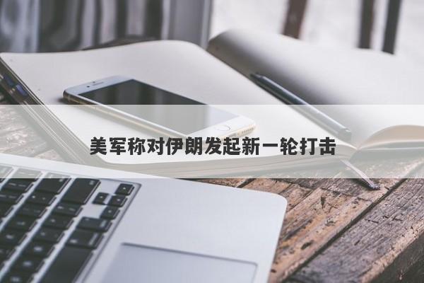 美军称对伊朗发起新一轮打击 美军称对伊朗发起新一轮打击