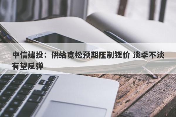 中信建投:供给宽松预期压制锂价 淡季不淡有望反弹 中信建投:供给宽松预期压制锂价 淡季不淡有望反弹