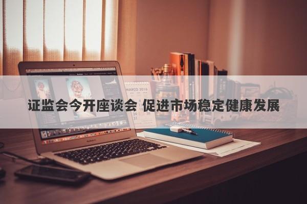 证监会今开座谈会 促进市场稳定健康发展 证监会今开座谈会 促进市场稳定健康发展
