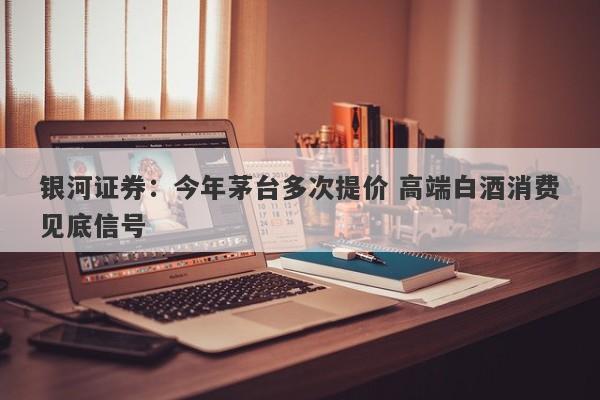 银河证券:今年茅台多次提价 高端白酒消费见底信号 银河证券:今年茅台多次提价 高端白酒消费见底信号