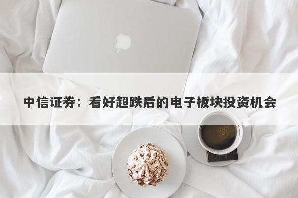 中信证券:看好超跌后的电子板块投资机会 中信证券:看好超跌后的电子板块投资机会