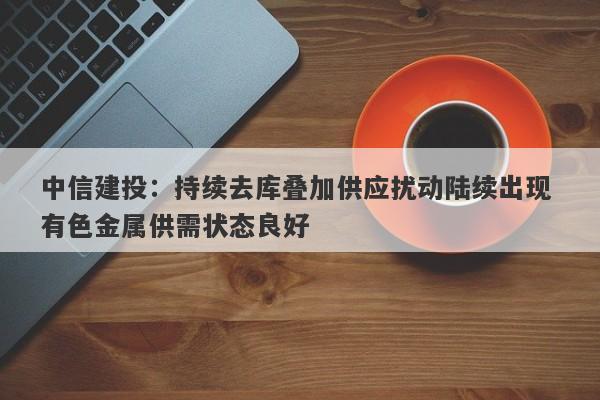 中信建投:持续去库叠加供应扰动陆续出现 有色金属供需状态良好 中信建投:持续去库叠加供应扰动陆续出现 有色金属供需状态良好