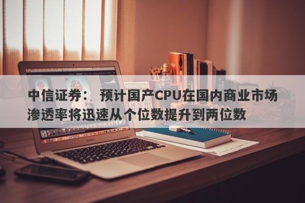 中信证券: 预计国产CPU在国内商业市场渗透率将迅速从个位数提升到两位数 中信证券: 预计国产CPU在国内商业市场渗透率将迅速从个位数提升到两位数