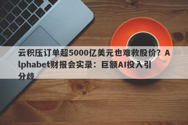 云积压订单超5000亿美元也难救股价?Alphabet财报会实录:巨额AI投入引分歧 云积压订单超5000亿美元也难救股价?Alphabet财报会实录:巨额AI投入引分歧