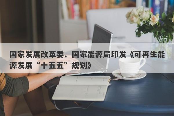 国家发展改革委、国家能源局印发《可再生能源发展“十五五”规划》 国家发展改革委、国家能源局印发《可再生能源发展“十五五”规划》