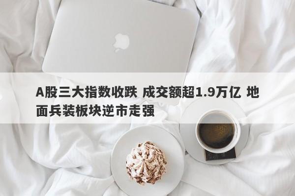 A股三大指数收跌 成交额超1.9万亿 地面兵装板块逆市走强 A股三大指数收跌 成交额超1.9万亿 地面兵装板块逆市走强