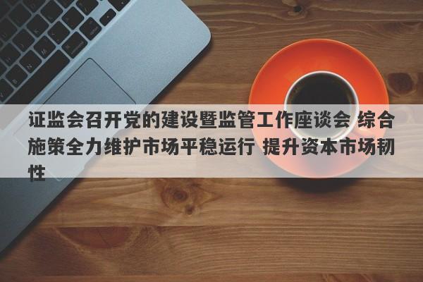 证监会召开党的建设暨监管工作座谈会 综合施策全力维护市场平稳运行 提升资本市场韧性 证监会召开党的建设暨监管工作座谈会 综合施策全力维护市场平稳运行 提升资本市场韧性