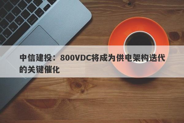中信建投:800VDC将成为供电架构迭代的关键催化 中信建投:800VDC将成为供电架构迭代的关键催化