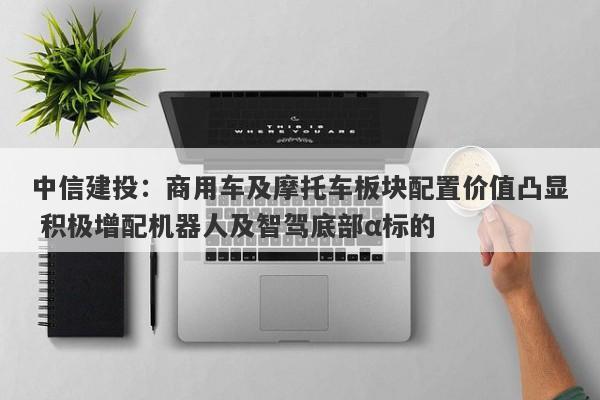 中信建投:商用车及摩托车板块配置价值凸显 积极增配机器人及智驾底部α标的 中信建投:商用车及摩托车板块配置价值凸显 积极增配机器人及智驾底部α标的