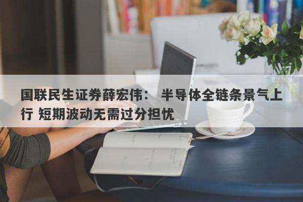 国联民生证券薛宏伟: 半导体全链条景气上行 短期波动无需过分担忧 国联民生证券薛宏伟: 半导体全链条景气上行 短期波动无需过分担忧