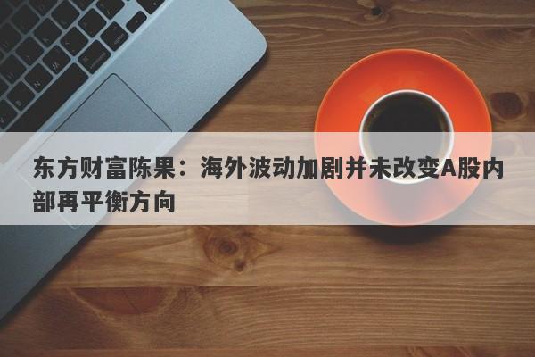 东方财富陈果:海外波动加剧并未改变A股内部再平衡方向 东方财富陈果:海外波动加剧并未改变A股内部再平衡方向