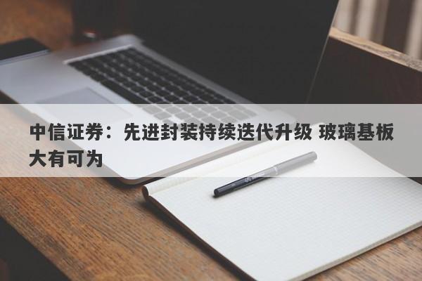 中信证券:先进封装持续迭代升级 玻璃基板大有可为 中信证券:先进封装持续迭代升级 玻璃基板大有可为