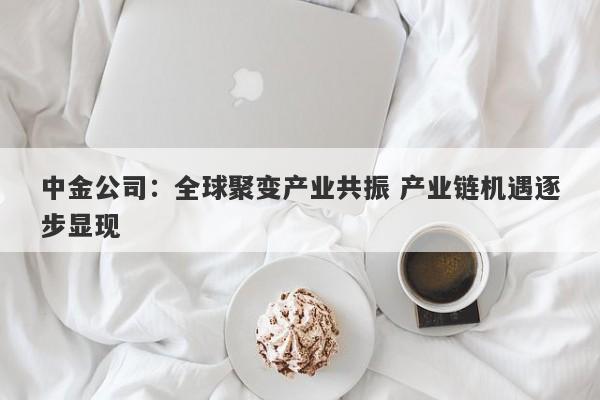中金公司:全球聚变产业共振 产业链机遇逐步显现 中金公司:全球聚变产业共振 产业链机遇逐步显现