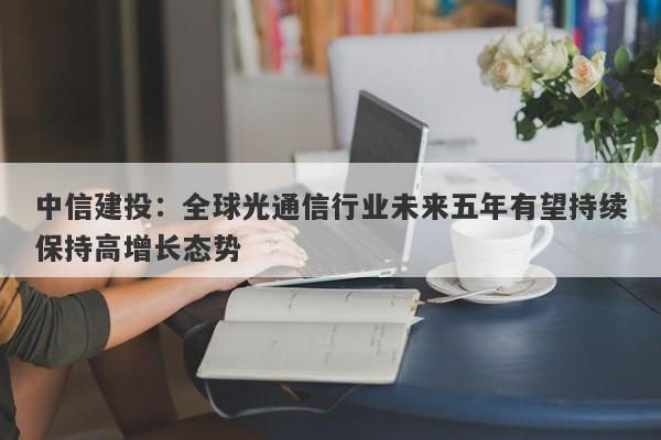 中信建投:全球光通信行业未来五年有望持续保持高增长态势 中信建投:全球光通信行业未来五年有望持续保持高增长态势