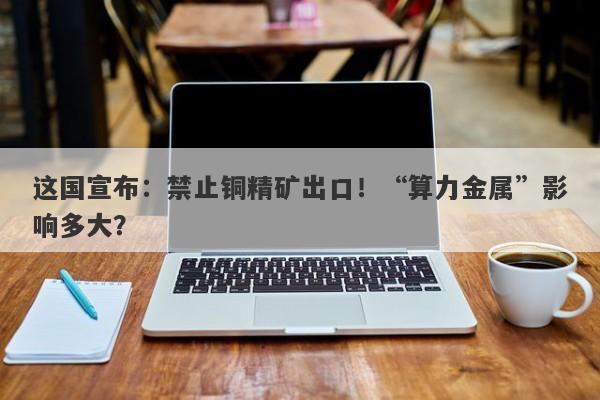 这国宣布:禁止铜精矿出口!“算力金属”影响多大? 这国宣布:禁止铜精矿出口!“算力金属”影响多大?