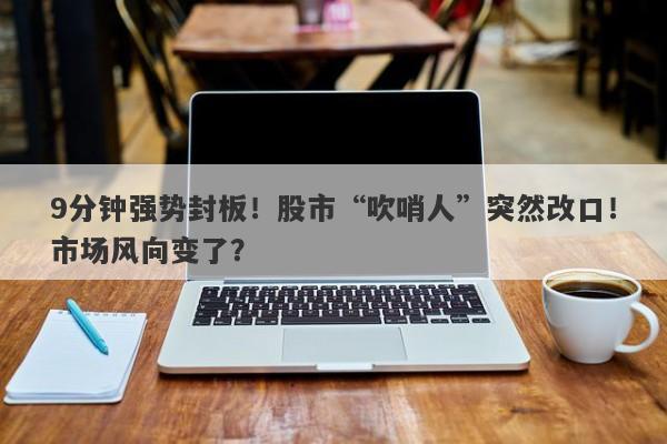 9分钟强势封板!股市“吹哨人”突然改口!市场风向变了? 9分钟强势封板!股市“吹哨人”突然改口!市场风向变了?