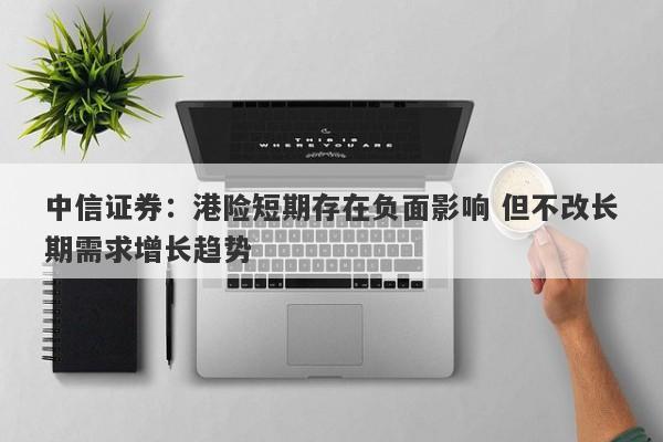 中信证券:港险短期存在负面影响 但不改长期需求增长趋势 中信证券:港险短期存在负面影响 但不改长期需求增长趋势