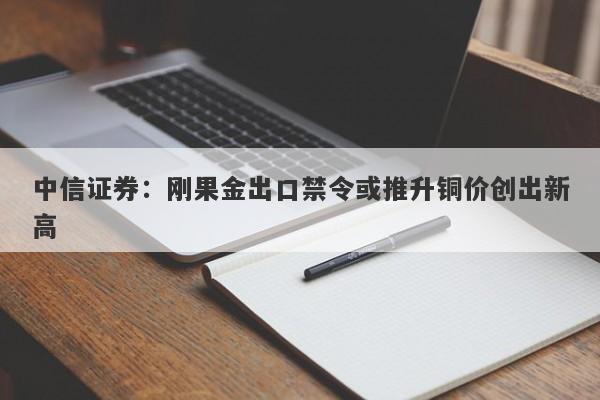 中信证券:刚果金出口禁令或推升铜价创出新高 中信证券:刚果金出口禁令或推升铜价创出新高