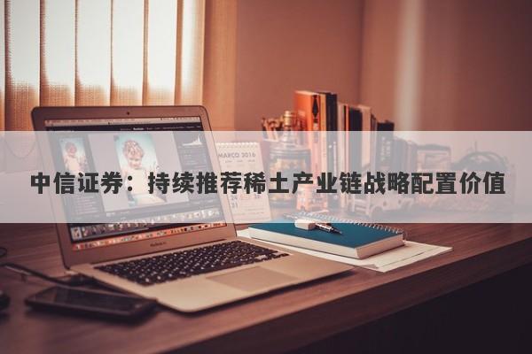 中信证券:持续推荐稀土产业链战略配置价值 中信证券:持续推荐稀土产业链战略配置价值