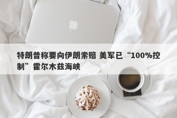 特朗普称要向伊朗索赔 美军已“100%控制”霍尔木兹海峡 特朗普称要向伊朗索赔 美军已“100%控制”霍尔木兹海峡