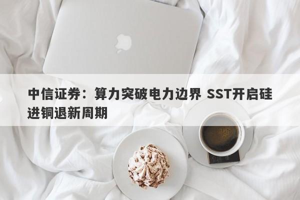 中信证券:算力突破电力边界 SST开启硅进铜退新周期 中信证券:算力突破电力边界 SST开启硅进铜退新周期