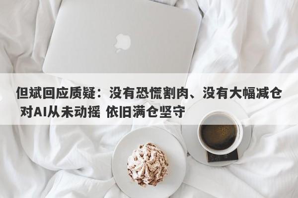 但斌回应质疑:没有恐慌割肉、没有大幅减仓 对AI从未动摇 依旧满仓坚守 但斌回应质疑:没有恐慌割肉、没有大幅减仓 对AI从未动摇 依旧满仓坚守
