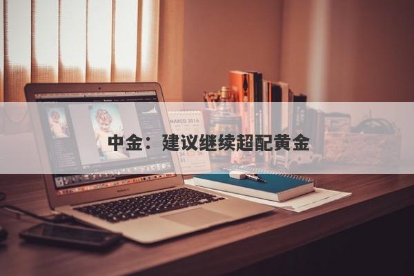 中金:建议继续超配黄金 中金:建议继续超配黄金