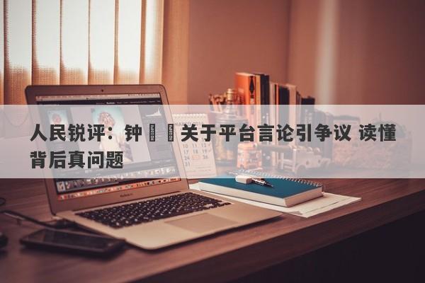人民锐评:钟睒睒关于平台言论引争议 读懂背后真问题 人民锐评:钟睒睒关于平台言论引争议 读懂背后真问题