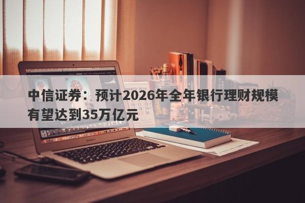 中信证券:预计2026年全年银行理财规模有望达到35万亿元 中信证券:预计2026年全年银行理财规模有望达到35万亿元