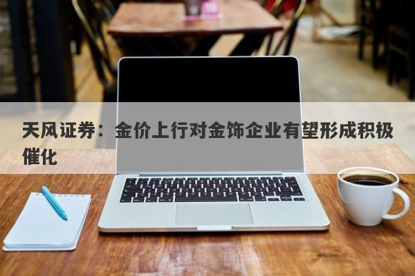 天风证券:金价上行对金饰企业有望形成积极催化 天风证券:金价上行对金饰企业有望形成积极催化