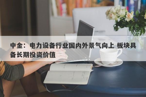 中金:电力设备行业国内外景气向上 板块具备长期投资价值 中金:电力设备行业国内外景气向上 板块具备长期投资价值