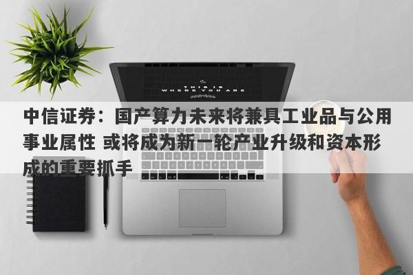 中信证券:国产算力未来将兼具工业品与公用事业属性 或将成为新一轮产业升级和资本形成的重要抓手 中信证券:国产算力未来将兼具工业品与公用事业属性 或将成为新一轮产业升级和资本形成的重要抓手