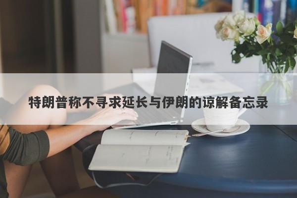 特朗普称不寻求延长与伊朗的谅解备忘录 特朗普称不寻求延长与伊朗的谅解备忘录
