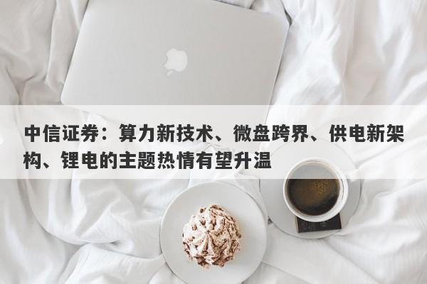 中信证券:算力新技术、微盘跨界、供电新架构、锂电的主题热情有望升温 中信证券:算力新技术、微盘跨界、供电新架构、锂电的主题热情有望升温