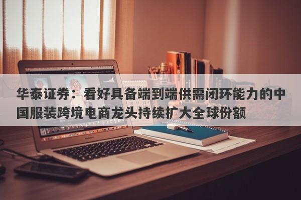 华泰证券:看好具备端到端供需闭环能力的中国服装跨境电商龙头持续扩大全球份额 华泰证券:看好具备端到端供需闭环能力的中国服装跨境电商龙头持续扩大全球份额