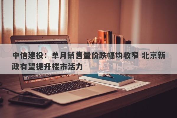 中信建投:单月销售量价跌幅均收窄 北京新政有望提升楼市活力 中信建投:单月销售量价跌幅均收窄 北京新政有望提升楼市活力